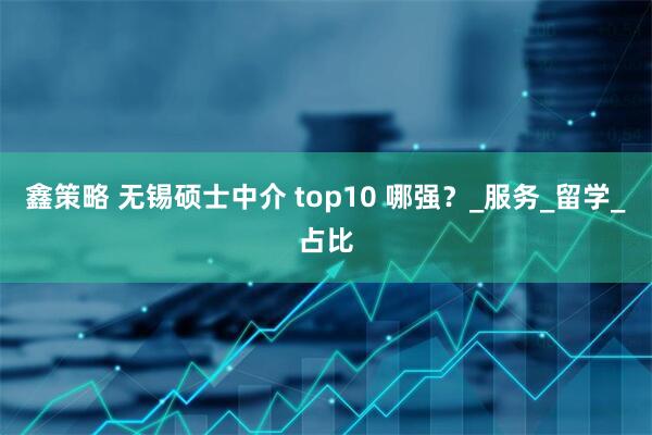 鑫策略 无锡硕士中介 top10 哪强？_服务_留学_占比