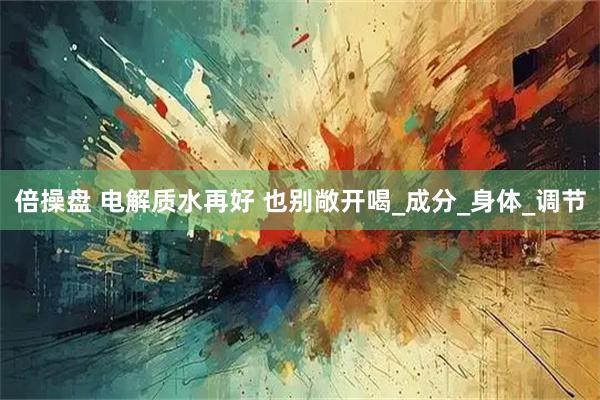 倍操盘 电解质水再好 也别敞开喝_成分_身体_调节