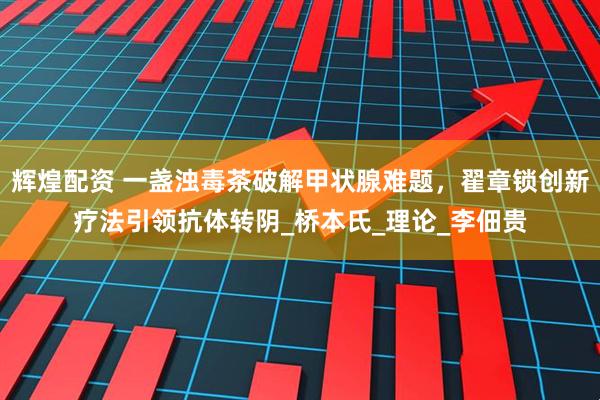 辉煌配资 一盏浊毒茶破解甲状腺难题，翟章锁创新疗法引领抗体转阴_桥本氏_理论_李佃贵