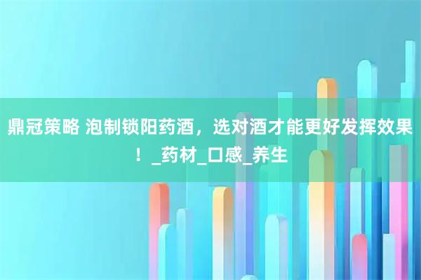 鼎冠策略 泡制锁阳药酒，选对酒才能更好发挥效果！_药材_口感_养生