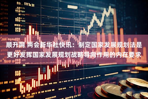 顺升网 两会新华社快讯：制定国家发展规划法是更好发挥国家发展规划战略导向作用的内在要求