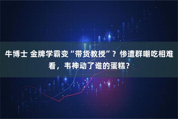 牛博士 金牌学霸变“带货教授”？惨遭群嘲吃相难看，韦神动了谁的蛋糕？